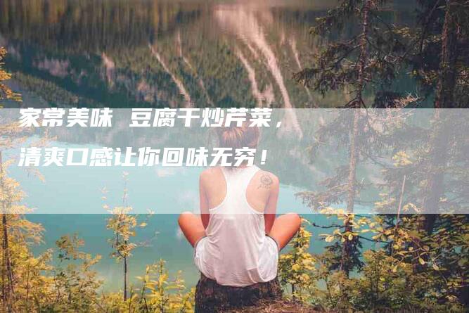 家常美味 豆腐干炒芹菜，清爽口感让你回味无穷！-家政服务网