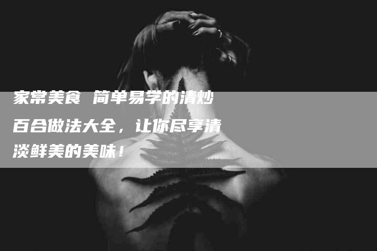 家常美食 简单易学的清炒百合做法大全，让你尽享清淡鲜美的美味！-家政服务网