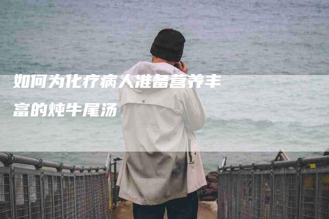 如何为化疗病人准备营养丰富的炖牛尾汤-家政服务网