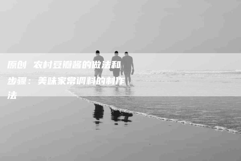 原创 农村豆瓣酱的做法和步骤：美味家常调料的制作法-家政服务网