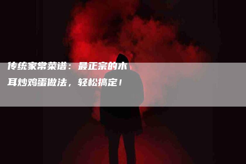 传统家常菜谱：最正宗的木耳炒鸡蛋做法，轻松搞定！-家政服务网