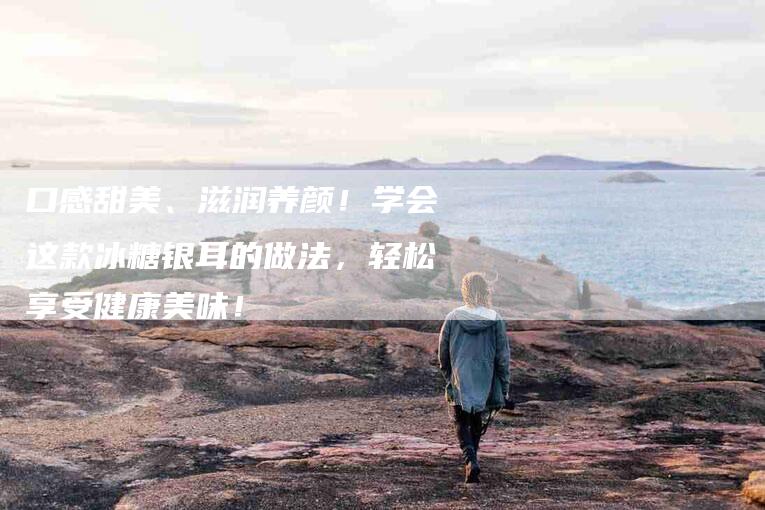 口感甜美、滋润养颜！学会这款冰糖银耳的做法，轻松享受健康美味！-家政服务网
