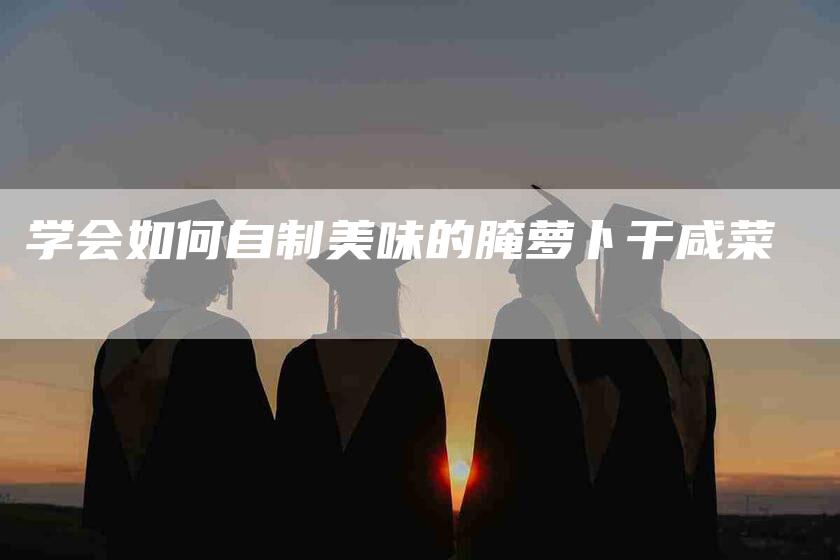 学会如何自制美味的腌萝卜干咸菜-家政服务网