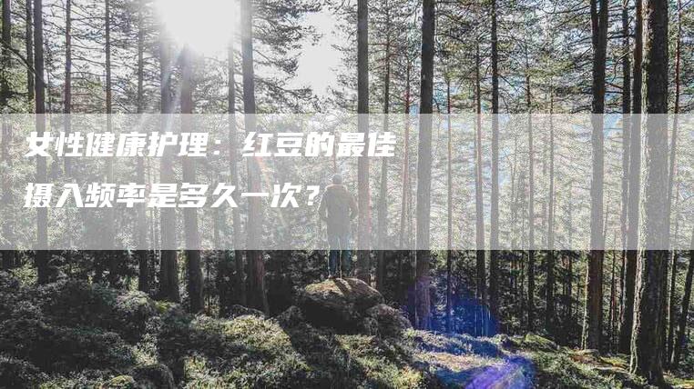女性健康护理：红豆的最佳摄入频率是多久一次？-家政服务网