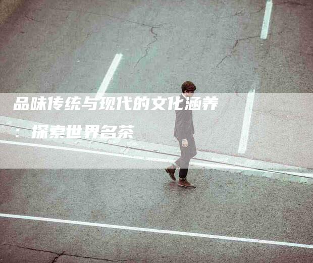 品味传统与现代的文化涵养：探索世界名茶