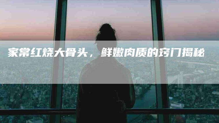 家常红烧大骨头，鲜嫩肉质的窍门揭秘-家政服务网