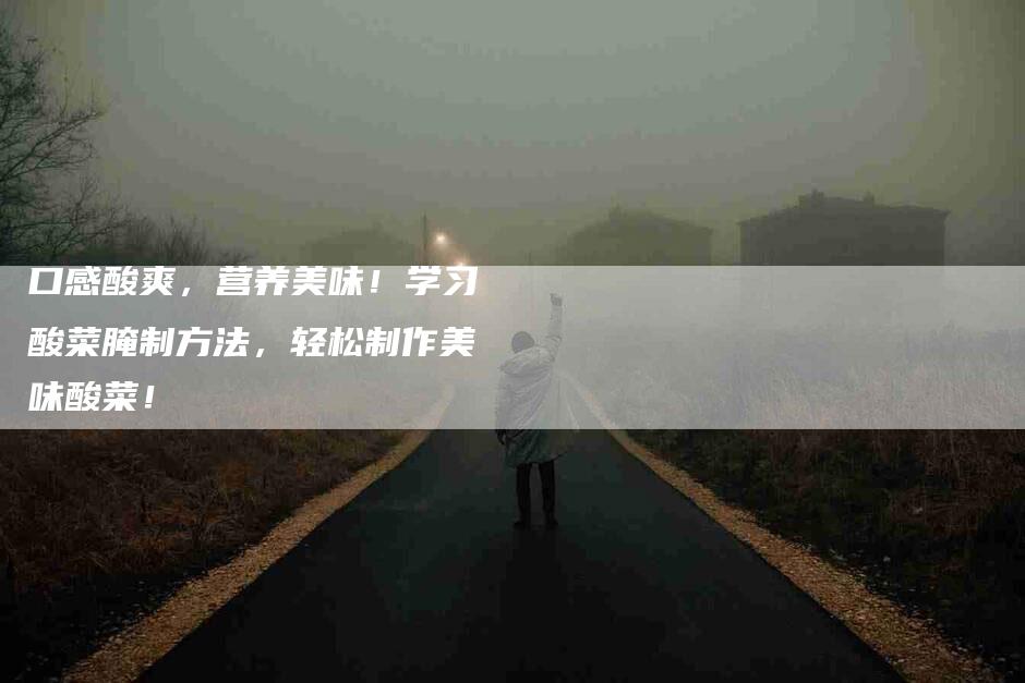 口感酸爽,营养美味!学习酸菜腌制方法,轻松制作美味酸菜!-家政服务网