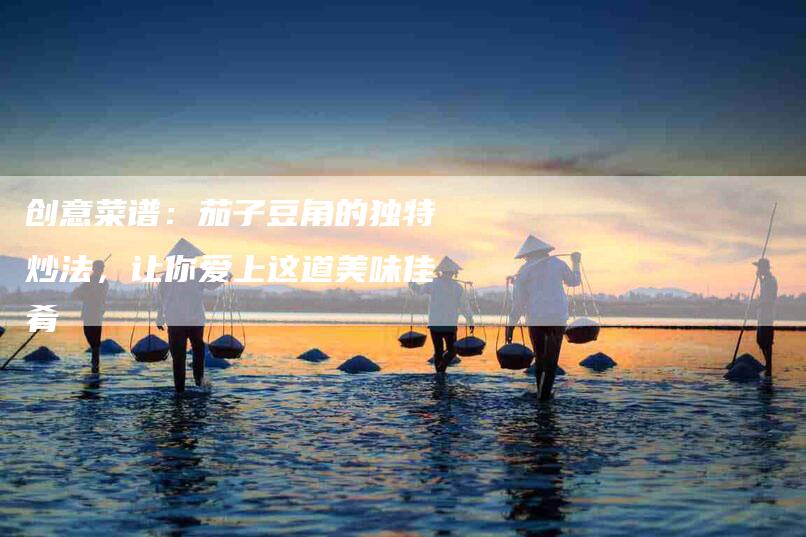 创意菜谱：茄子豆角的独特炒法，让你爱上这道美味佳肴-家政服务网