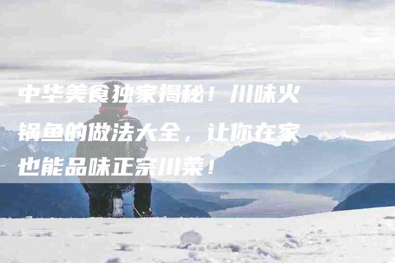 中华美食独家揭秘！川味火锅鱼的做法大全，让你在家也能品味正宗川菜！-家政服务网