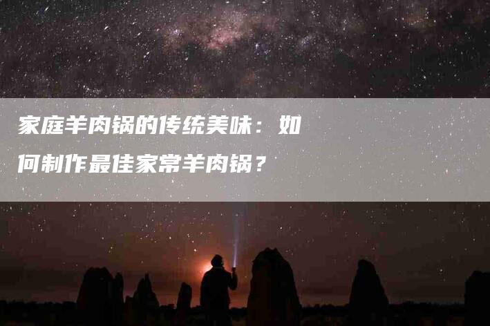 家庭羊肉锅的传统美味：如何制作最佳家常羊肉锅？-家政服务网