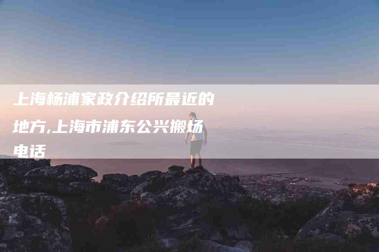 上海杨浦家政介绍所最近的地方,上海市浦东公兴搬场电话-家政服务网
