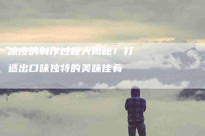 凉皮的制作过程大揭秘！打造出口味独特的美味佳肴-家政服务网