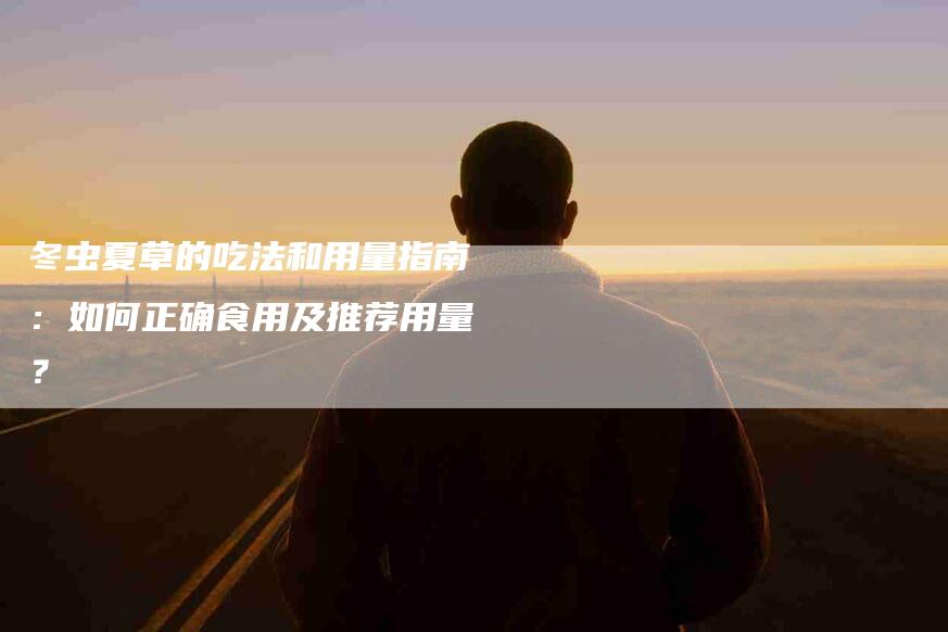 冬虫夏草的吃法和用量指南：如何正确食用及推荐用量？-家政服务网