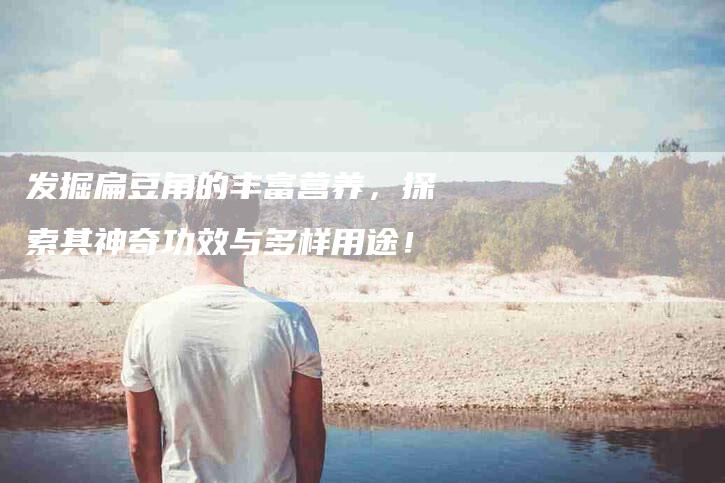 发掘扁豆角的丰富营养，探索其神奇功效与多样用途！-家政服务网