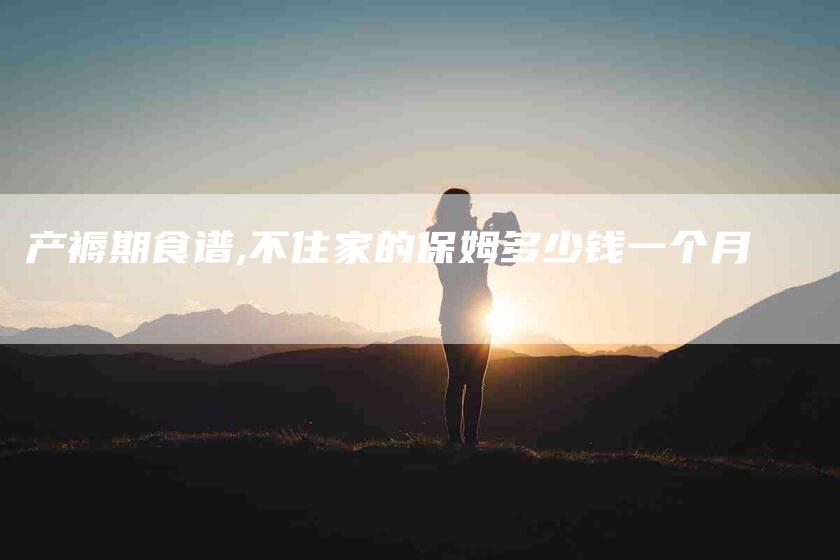 产褥期食谱,不住家的保姆多少钱一个月-家政服务网