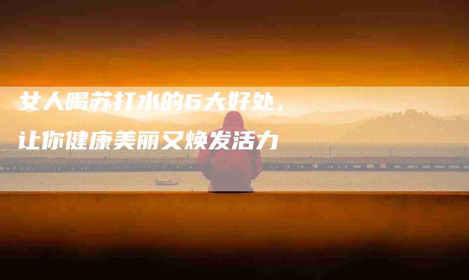 女人喝苏打水的6大好处，让你健康美丽又焕发活力-家政服务网