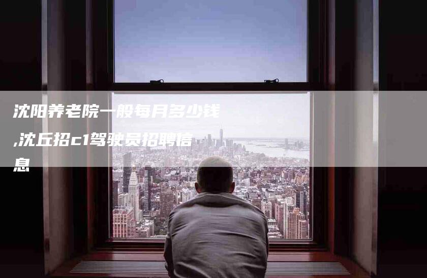 沈阳养老院一般每月多少钱,沈丘招c1驾驶员招聘信息-家政服务网
