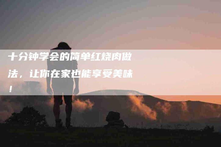 十分钟学会的简单红烧肉做法，让你在家也能享受美味！-家政服务网