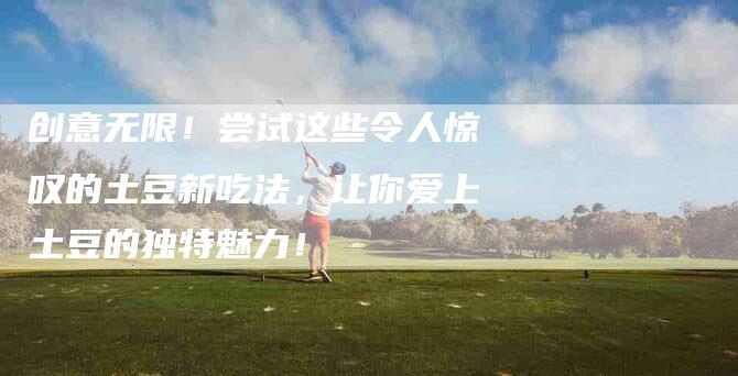 创意无限！尝试这些令人惊叹的土豆新吃法，让你爱上土豆的独特魅力！-家政服务网
