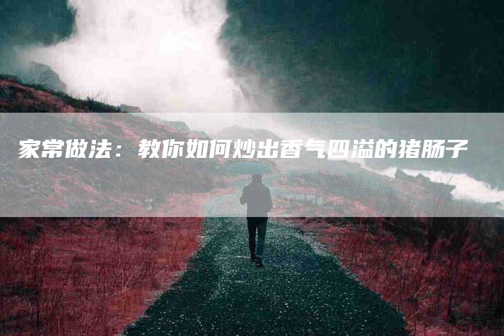 家常做法：教你如何炒出香气四溢的猪肠子-家政服务网