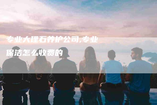 专业大理石养护公司,专业保洁怎么收费的