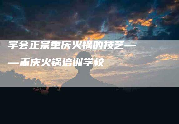 学会正宗重庆火锅的技艺——重庆火锅培训学校-家政服务网