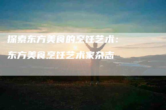 探索东方美食的烹饪艺术：东方美食烹饪艺术家杂志-家政服务网