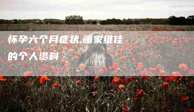 怀孕六个月症状,画家维佳的个人资料-家政服务网