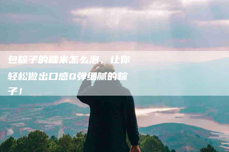 包粽子的糯米怎么泡，让你轻松做出口感Q弹细腻的粽子！