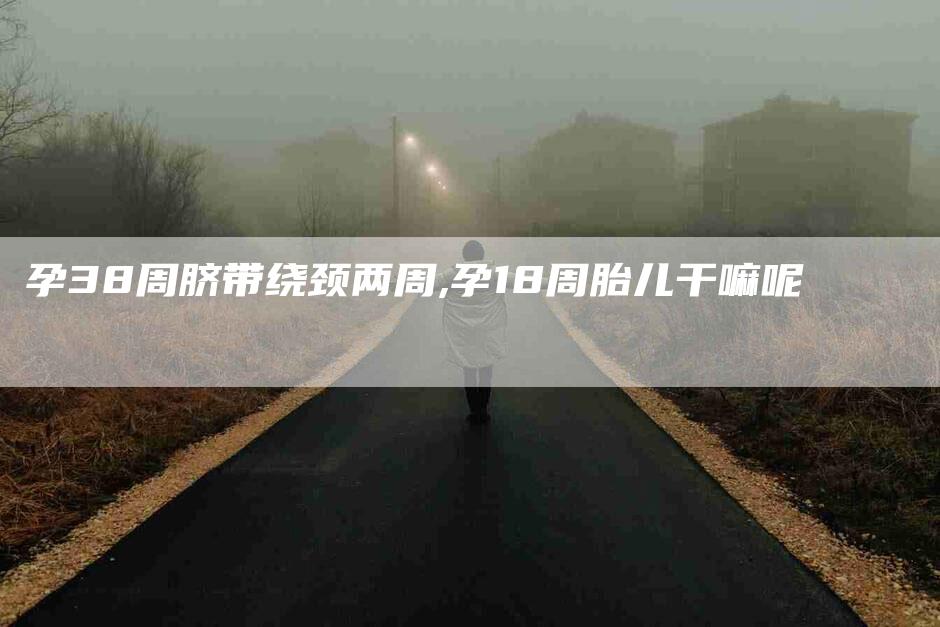 孕38周脐带绕颈两周,孕18周胎儿干嘛呢-家政服务网