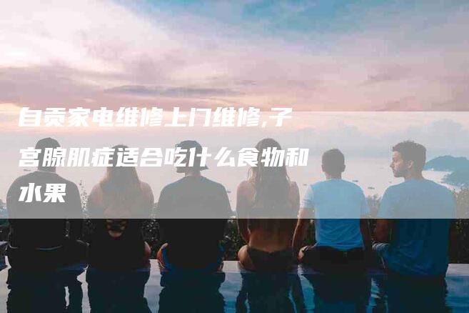 自贡家电维修上门维修,子宫腺肌症适合吃什么食物和水果-家政服务网