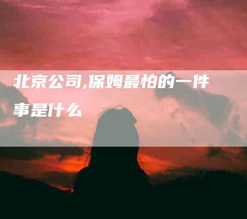 北京公司,保姆最怕的一件事是什么