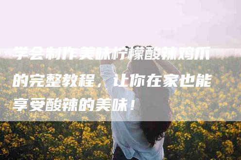 学会制作美味柠檬酸辣鸡爪的完整教程，让你在家也能享受酸辣的美味！-家政服务网