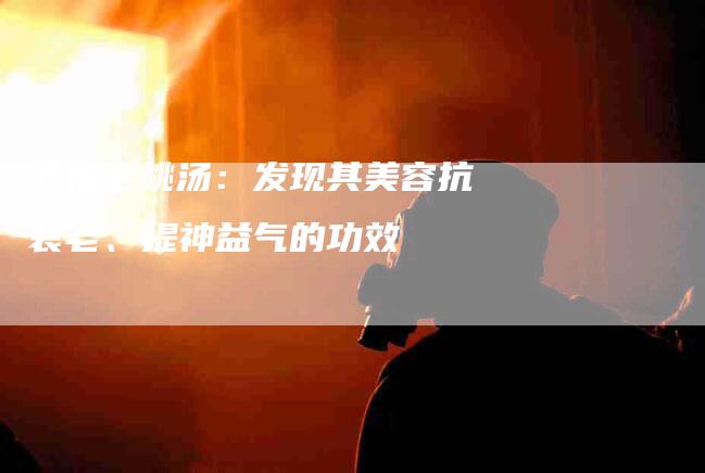 五指毛桃汤：发现其美容抗衰老、提神益气的功效-家政服务网
