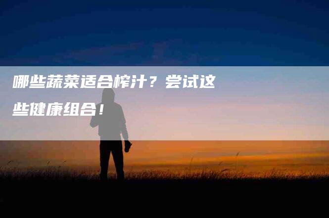 哪些蔬菜适合榨汁？尝试这些健康组合！-家政服务网