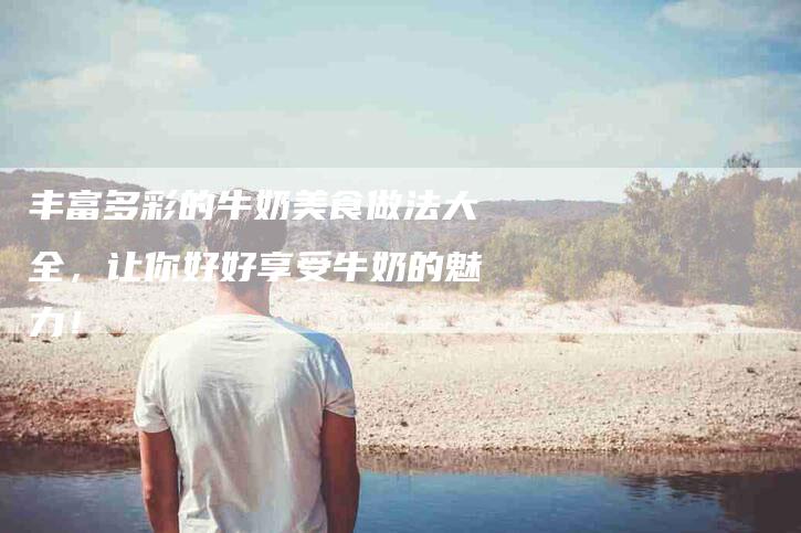 丰富多彩的牛奶美食做法大全，让你好好享受牛奶的魅力！-家政服务网