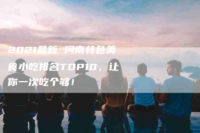 2021最新 河南特色美食小吃排名TOP10，让你一次吃个够！