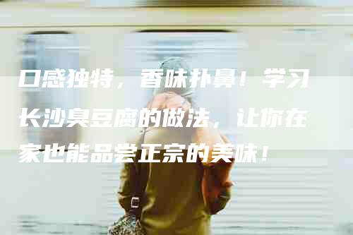 口感独特，香味扑鼻！学习长沙臭豆腐的做法，让你在家也能品尝正宗的美味！-家政服务网