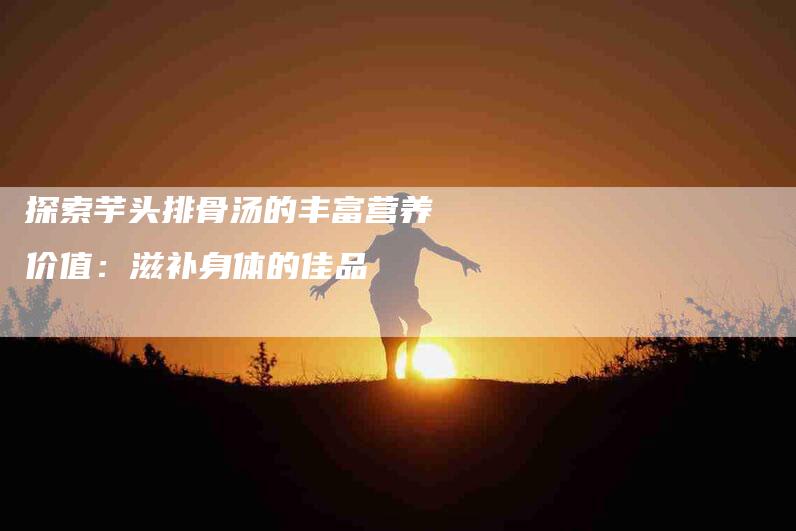 探索芋头排骨汤的丰富营养价值：滋补身体的佳品-家政服务网