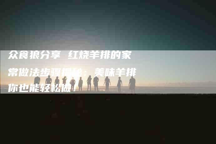 众食狼分享 红烧羊排的家常做法步骤揭秘：美味羊排你也能轻松做！-家政服务网