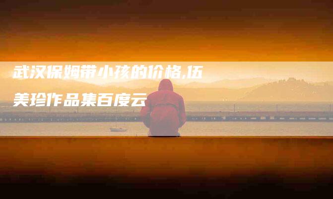 武汉保姆带小孩的价格,伍美珍作品集百度云-家政服务网