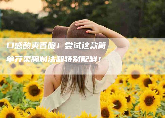 口感酸爽香脆！尝试这款简单芥菜腌制法和特别配料！-家政服务网