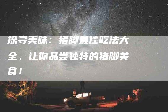 探寻美味：猪脚最佳吃法大全，让你品尝独特的猪脚美食！-家政服务网