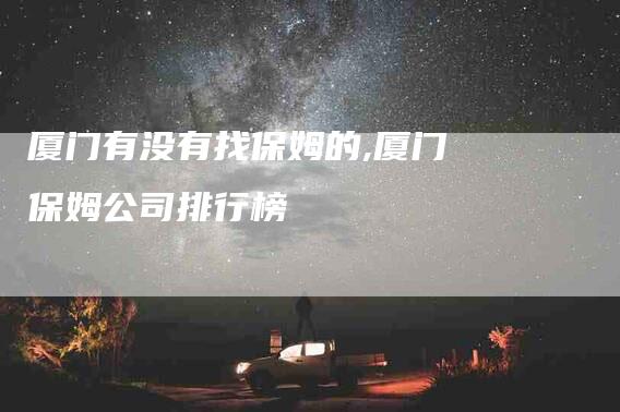 厦门有没有找保姆的,厦门保姆公司排行榜-家政服务网