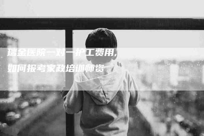 瑞金医院一对一护工费用,如何报考家政培训师资-家政服务网