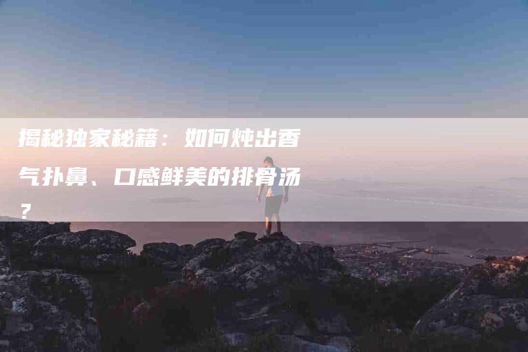 揭秘独家秘籍：如何炖出香气扑鼻、口感鲜美的排骨汤？-家政服务网