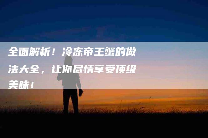 全面解析！冷冻帝王蟹的做法大全，让你尽情享受顶级美味！-家政服务网