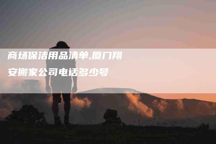 商场保洁用品清单,厦门翔安搬家公司电话多少号-家政服务网
