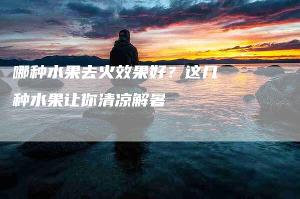哪种水果去火效果好？这几种水果让你清凉解暑-家政服务网