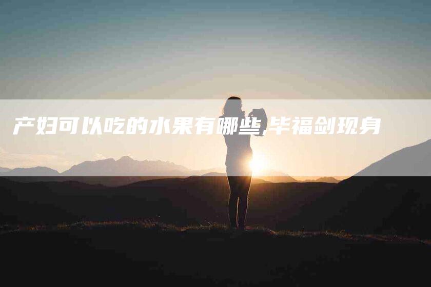 产妇可以吃的水果有哪些,毕福剑现身-家政服务网